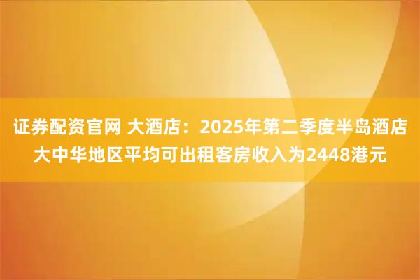 证券配资官网 大酒店:2025年第二季度半岛酒店大中华地区平均可出租客房收入为2448港元