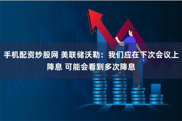 手机配资炒股网 美联储沃勒:我们应在下次会议上降息 可能会看到多次降息