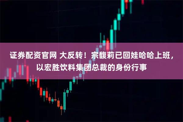 证券配资官网 大反转!宗馥莉已回娃哈哈上班,以宏胜饮料集团总裁的身份行事