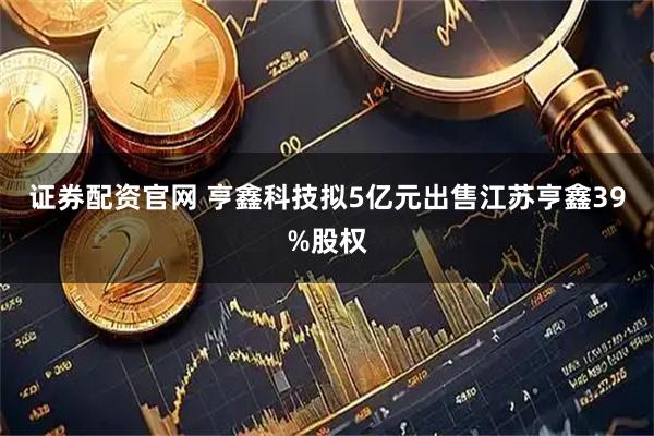 证券配资官网 亨鑫科技拟5亿元出售江苏亨鑫39%股权