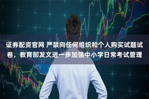 证券配资官网 严禁向任何组织和个人购买试题试卷，教育部发文进一步加强中小学日常考试管理
