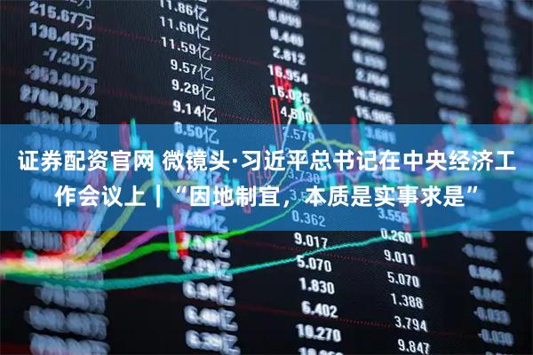 证券配资官网 微镜头·习近平总书记在中央经济工作会议上｜“因地制宜，本质是实事求是”