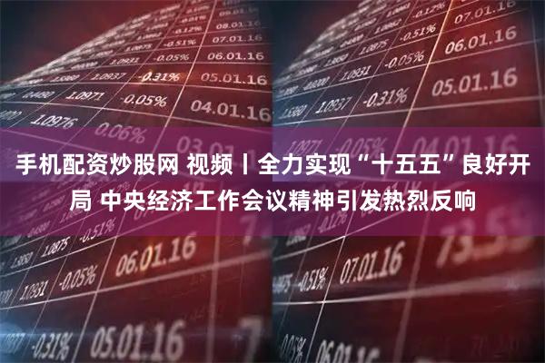 手机配资炒股网 视频丨全力实现“十五五”良好开局 中央经济工作会议精神引发热烈反响