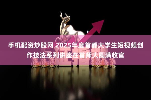 手机配资炒股网 2025年度首都大学生短视频创作技法系列讲座在首师大圆满收官