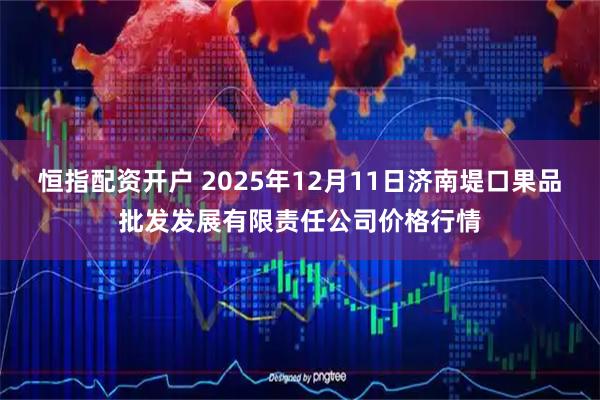 恒指配资开户 2025年12月11日济南堤口果品批发发展有限责任公司价格行情