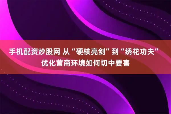 手机配资炒股网 从“硬核亮剑”到“绣花功夫” 优化营商环境如何切中要害