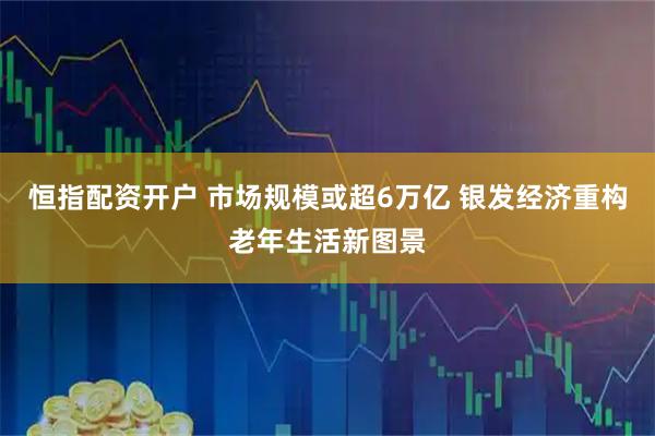 恒指配资开户 市场规模或超6万亿 银发经济重构老年生活新图景
