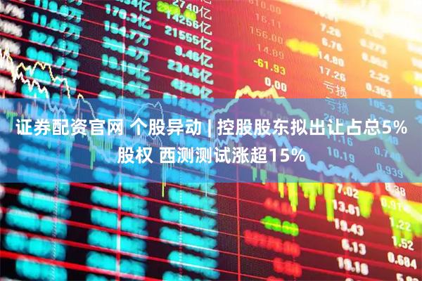 证券配资官网 个股异动 | 控股股东拟出让占总5%股权 西测测试涨超15%