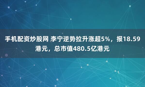 手机配资炒股网 李宁逆势拉升涨超5%，报18.59港元，总市值480.5亿港元