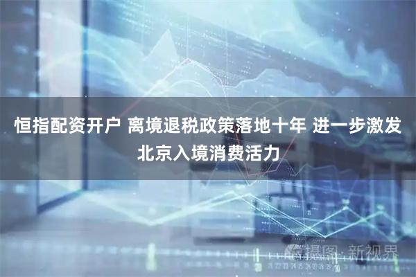 恒指配资开户 离境退税政策落地十年 进一步激发北京入境消费活力