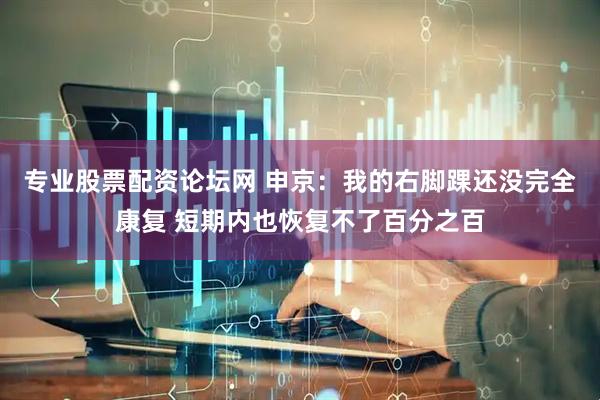 专业股票配资论坛网 申京：我的右脚踝还没完全康复 短期内也恢复不了百分之百