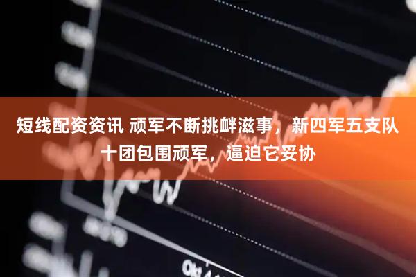 短线配资资讯 顽军不断挑衅滋事，新四军五支队十团包围顽军，逼迫它妥协