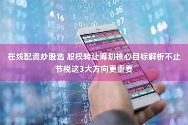 在线配资炒股选 股权转让筹划核心目标解析不止节税这3大方向更重要