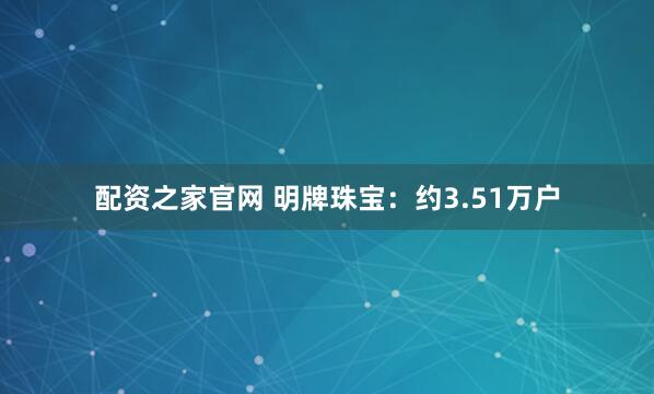 配资之家官网 明牌珠宝：约3.51万户