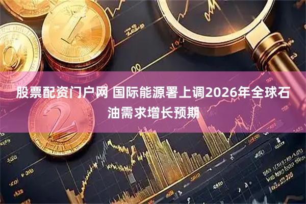 股票配资门户网 国际能源署上调2026年全球石油需求增长预期