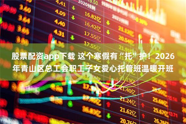股票配资app下载 这个寒假有“托”护！2026年青山区总工会职工子女爱心托管班温暖开班