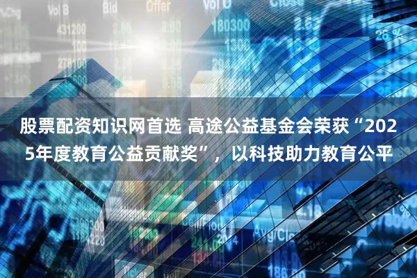 股票配资知识网首选 高途公益基金会荣获“2025年度教育公益贡献奖”，以科技助力教育公平