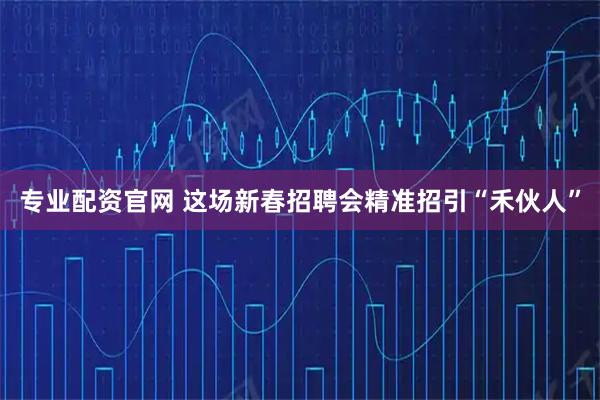 专业配资官网 这场新春招聘会精准招引“禾伙人”