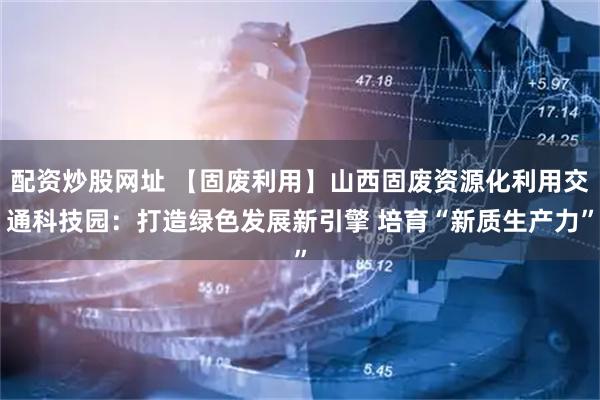 配资炒股网址 【固废利用】山西固废资源化利用交通科技园：打造绿色发展新引擎 培育“新质生产力”
