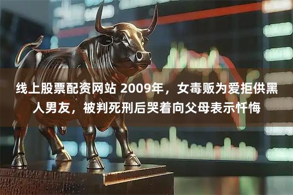 线上股票配资网站 2009年，女毒贩为爱拒供黑人男友，被判死刑后哭着向父母表示忏悔