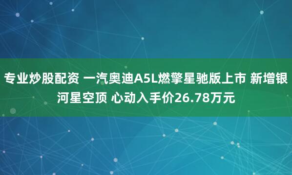 专业炒股配资 一汽奥迪A5L燃擎星驰版上市 新增银河星空顶 心动入手价26.78万元