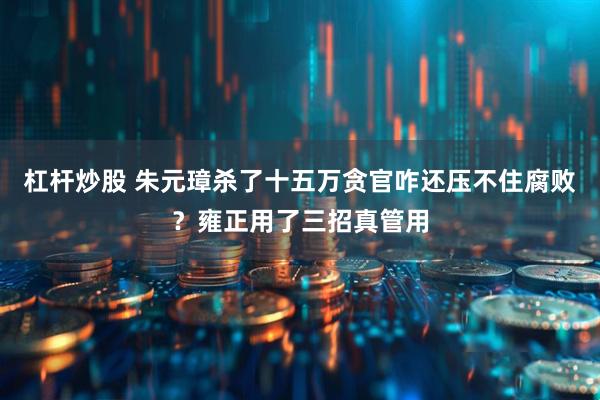 杠杆炒股 朱元璋杀了十五万贪官咋还压不住腐败？雍正用了三招真管用