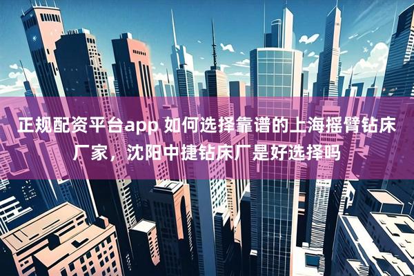 正规配资平台app 如何选择靠谱的上海摇臂钻床厂家，沈阳中捷钻床厂是好选择吗