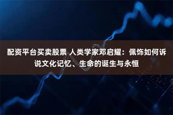 配资平台买卖股票 人类学家邓启耀：佩饰如何诉说文化记忆、生命的诞生与永恒