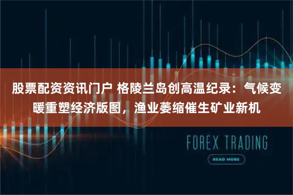 股票配资资讯门户 格陵兰岛创高温纪录：气候变暖重塑经济版图，渔业萎缩催生矿业新机