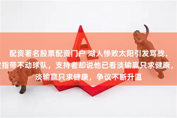 配资著名股票配资门户 湖人惨败太阳引发骂战，詹姆斯41岁被指带不动球队，支持者却说他已看淡输赢只求健康，争议不断升温