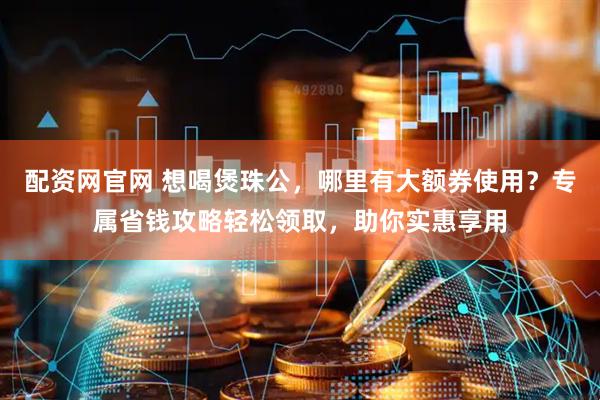 配资网官网 想喝煲珠公，哪里有大额券使用？专属省钱攻略轻松领取，助你实惠享用