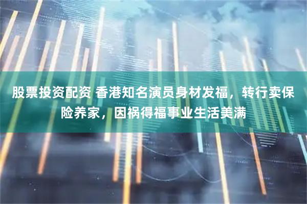 股票投资配资 香港知名演员身材发福，转行卖保险养家，因祸得福事业生活美满