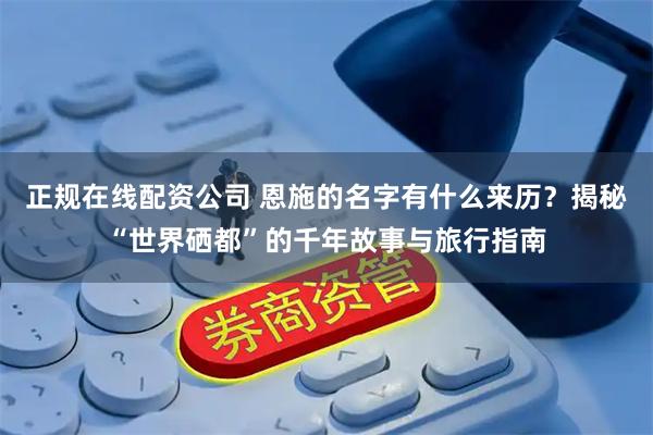 正规在线配资公司 恩施的名字有什么来历？揭秘“世界硒都”的千年故事与旅行指南