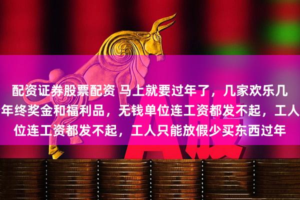 配资证券股票配资 马上就要过年了，几家欢乐几家愁，有钱单位发工资年终奖金和福利品，无钱单位连工资都发不起，工人只能放假少买东西过年