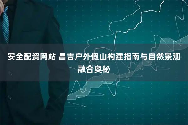 安全配资网站 昌吉户外假山构建指南与自然景观融合奥秘