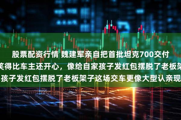 股票配资行情 魏建军亲自把首批坦克700交付到车主手里，挨个合影笑得比车主还开心，像给自家孩子发红包摆脱了老板架子这场交车更像大型认亲现场