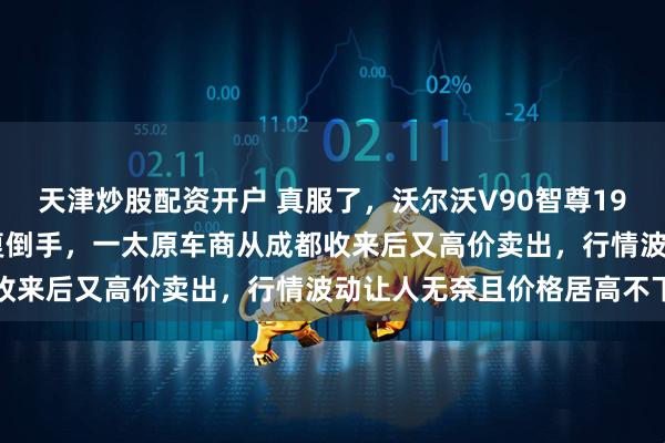 天津炒股配资开户 真服了，沃尔沃V90智尊19款和20款被车商之间反复倒手，一太原车商从成都收来后又高价卖出，行情波动让人无奈且价格居高不下