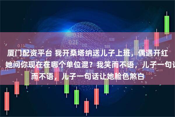 厦门配资平台 我开桑塔纳送儿子上班，偶遇开红旗L5的前女友，她问你现在在哪个单位混？我笑而不语，儿子一句话让她脸色煞白