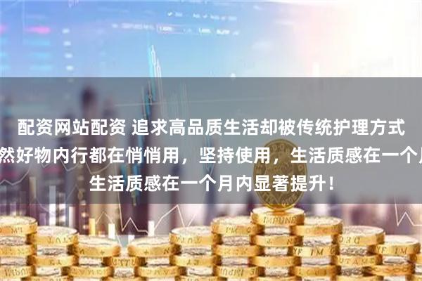配资网站配资 追求高品质生活却被传统护理方式束缚？这些天然好物内行都在悄悄用，坚持使用，生活质感在一个月内显著提升！