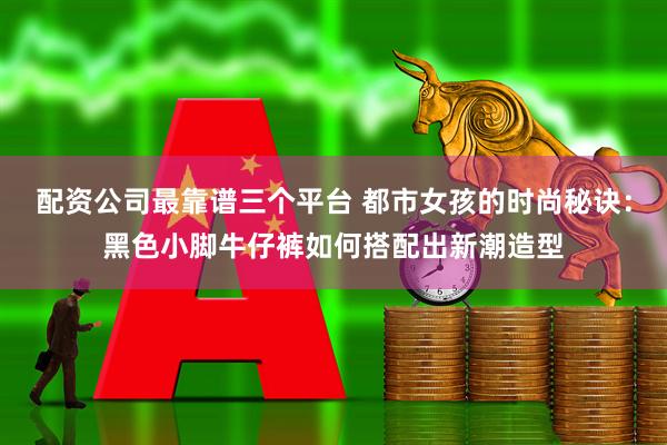 配资公司最靠谱三个平台 都市女孩的时尚秘诀：黑色小脚牛仔裤如何搭配出新潮造型