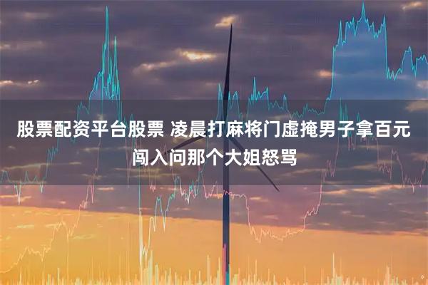 股票配资平台股票 凌晨打麻将门虚掩男子拿百元闯入问那个大姐怒骂