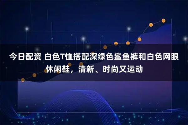 今日配资 白色T恤搭配深绿色鲨鱼裤和白色网眼休闲鞋，清新、时尚又运动