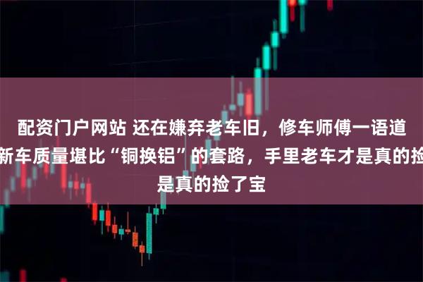 配资门户网站 还在嫌弃老车旧，修车师傅一语道破，新车质量堪比“铜换铝”的套路，手里老车才是真的捡了宝