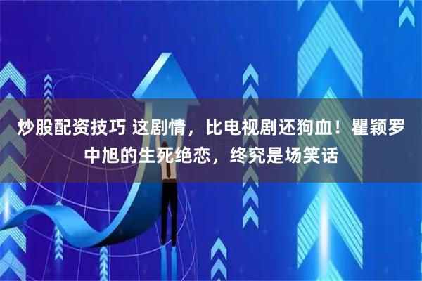炒股配资技巧 这剧情，比电视剧还狗血！瞿颖罗中旭的生死绝恋，终究是场笑话