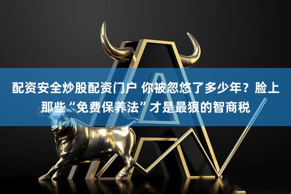 配资安全炒股配资门户 你被忽悠了多少年？脸上那些“免费保养法”才是最狠的智商税