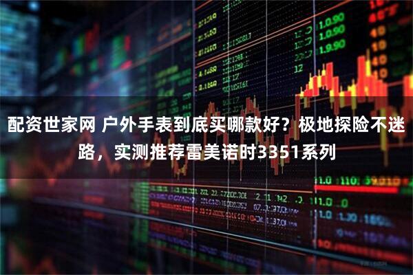 配资世家网 户外手表到底买哪款好？极地探险不迷路，实测推荐雷美诺时3351系列