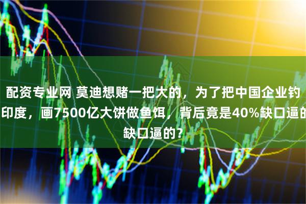 配资专业网 莫迪想赌一把大的，为了把中国企业钓到印度，画7500亿大饼做鱼饵，背后竟是40%缺口逼的？