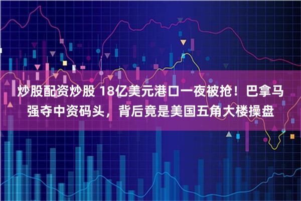 炒股配资炒股 18亿美元港口一夜被抢！巴拿马强夺中资码头，背后竟是美国五角大楼操盘