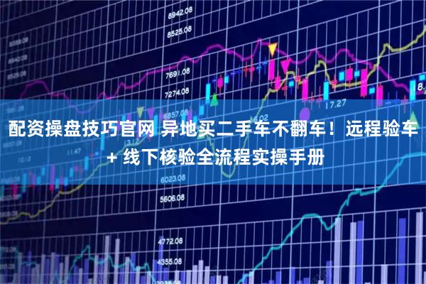 配资操盘技巧官网 异地买二手车不翻车！远程验车 + 线下核验全流程实操手册