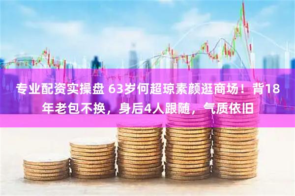 专业配资实操盘 63岁何超琼素颜逛商场！背18年老包不换，身后4人跟随，气质依旧